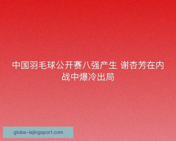 中国羽毛球公开赛八强产生 谢杏芳在内战中爆冷出局 中国羽毛球公开赛八强产生 谢杏芳在内战中爆冷出局