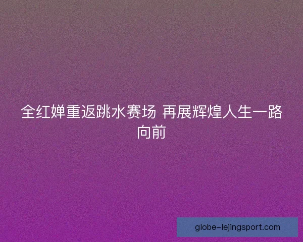全红婵重返跳水赛场 再展辉煌人生一路向前