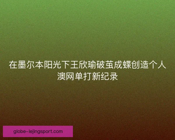 在墨尔本阳光下王欣瑜破茧成蝶创造个人澳网单打新纪录 在墨尔本阳光下王欣瑜破茧成蝶创造个人澳网单打新纪录