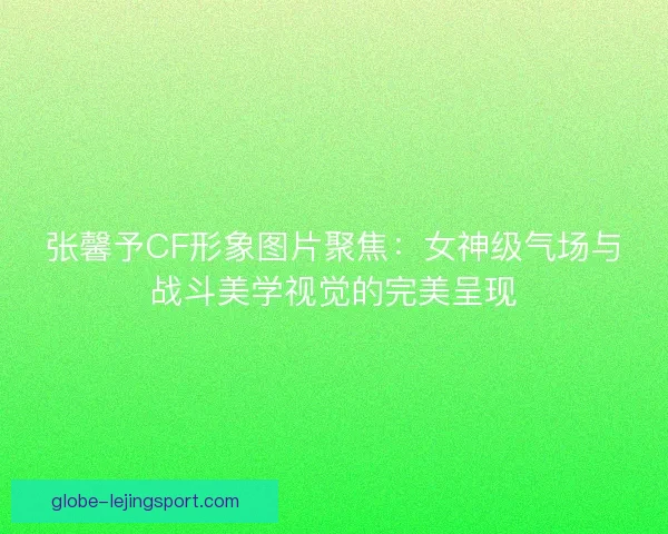 张馨予CF形象图片聚焦：女神级气场与战斗美学视觉的完美呈现