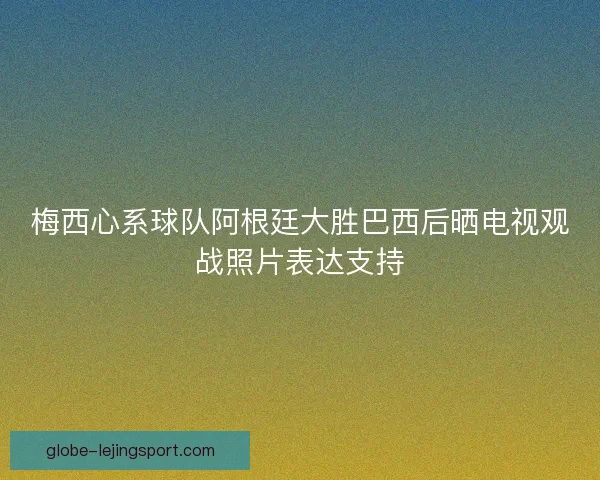 梅西心系球队阿根廷大胜巴西后晒电视观战照片表达支持