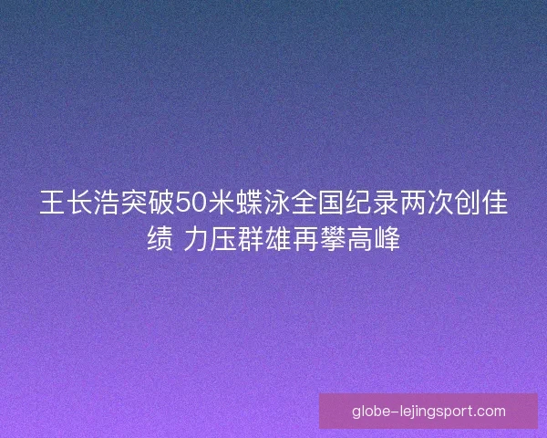 王长浩突破50米蝶泳全国纪录两次创佳绩 力压群雄再攀高峰