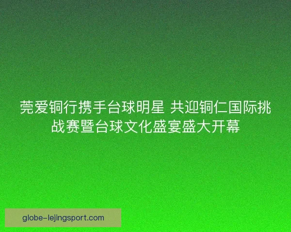 莞爱铜行携手台球明星 共迎铜仁国际挑战赛暨台球文化盛宴盛大开幕