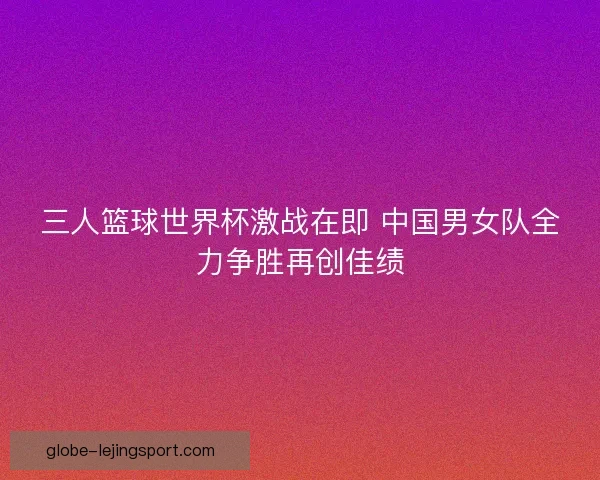 三人篮球世界杯激战在即 中国男女队全力争胜再创佳绩