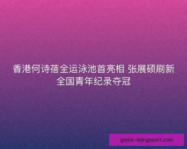 香港何诗蓓全运泳池首亮相 张展硕刷新全国青年纪录夺冠