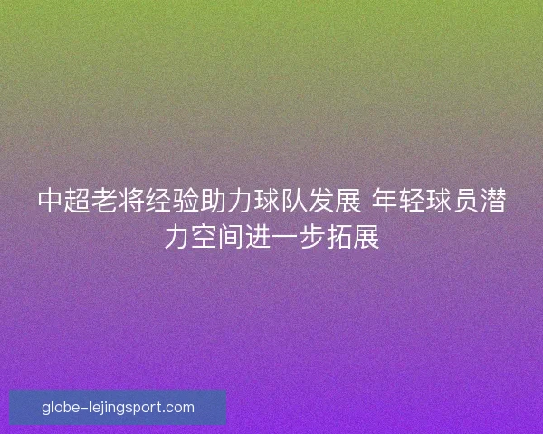 中超老将经验助力球队发展 年轻球员潜力空间进一步拓展