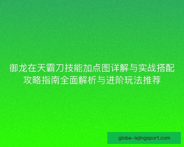 御龙在天霸刀技能加点图详解与实战搭配攻略指南全面解析与进阶玩法推荐