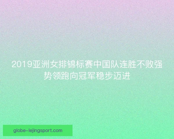 2019亚洲女排锦标赛中国队连胜不败强势领跑向冠军稳步迈进 2019亚洲女排锦标赛中国队连胜不败强势领跑向冠军稳步迈进