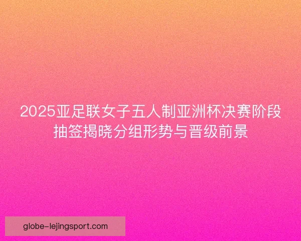2025亚足联女子五人制亚洲杯决赛阶段抽签揭晓分组形势与晋级前景 2025亚足联女子五人制亚洲杯决赛阶段抽签揭晓分组形势与晋级前景
