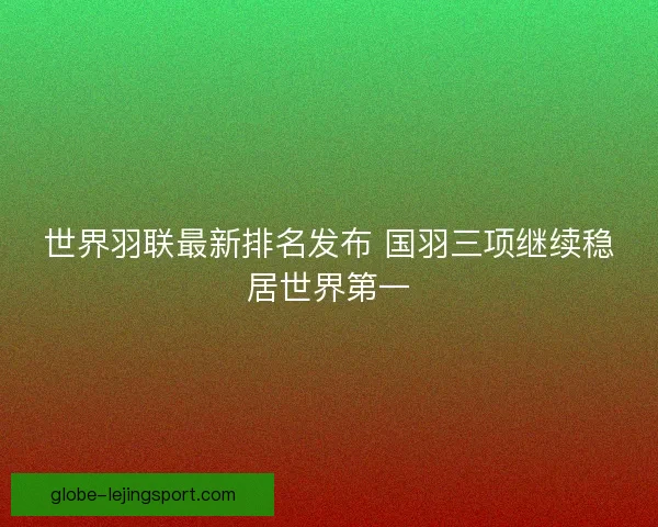 世界羽联最新排名发布 国羽三项继续稳居世界第一 世界羽联最新排名发布 国羽三项继续稳居世界第一