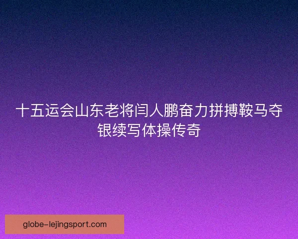 十五运会山东老将闫人鹏奋力拼搏鞍马夺银续写体操传奇