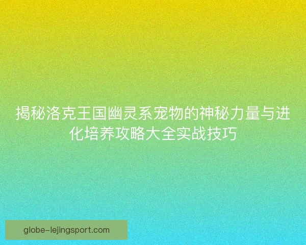 揭秘洛克王国幽灵系宠物的神秘力量与进化培养攻略大全实战技巧